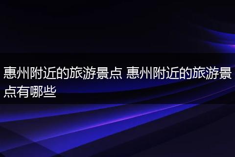 惠州附近的旅游景点 惠州附近的旅游景点有哪些