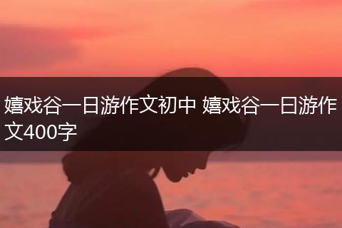 嬉戏谷一日游作文初中 嬉戏谷一曰游作文400字