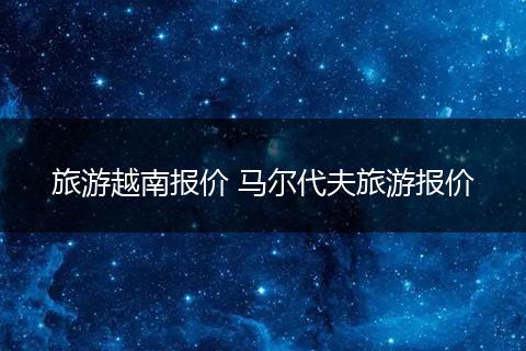 旅游越南报价 马尔代夫旅游报价