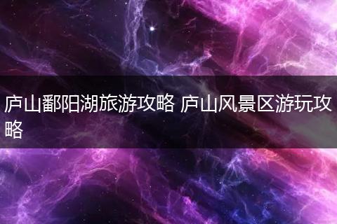庐山鄱阳湖旅游攻略 庐山风景区游玩攻略
