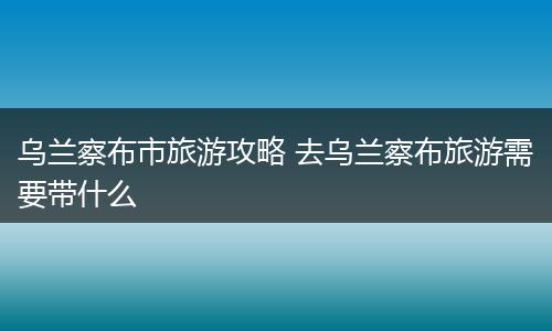 乌兰察布市旅游攻略 去乌兰察布旅游需要带什么