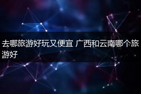去哪旅游好玩又便宜 广西和云南哪个旅游好