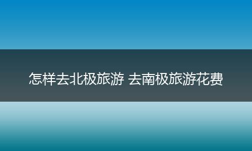 怎样去北极旅游 去南极旅游花费