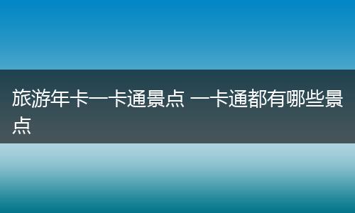 旅游年卡一卡通景点 一卡通都有哪些景点