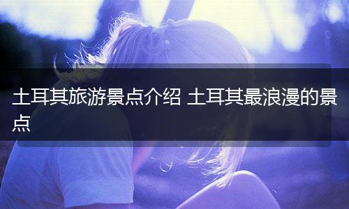 土耳其旅游景点介绍 土耳其最浪漫的景点