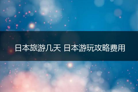 日本旅游几天 日本游玩攻略费用