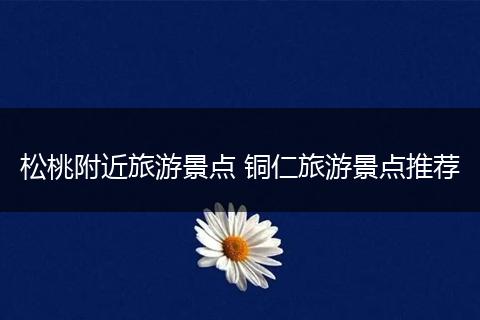 松桃附近旅游景点 铜仁旅游景点推荐