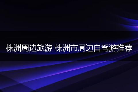 株洲周边旅游 株洲市周边自驾游推荐