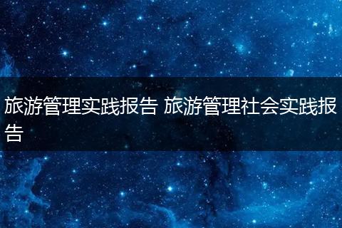 旅游管理实践报告 旅游管理社会实践报告