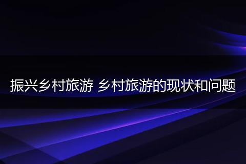 振兴乡村旅游 乡村旅游的现状和问题
