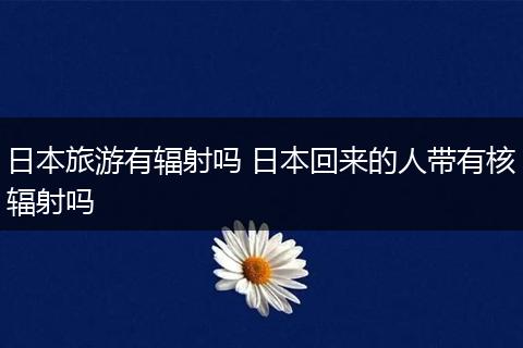 日本旅游有辐射吗 日本回来的人带有核辐射吗