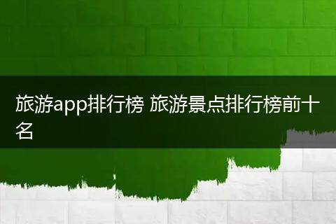 旅游app排行榜 旅游景点排行榜前十名