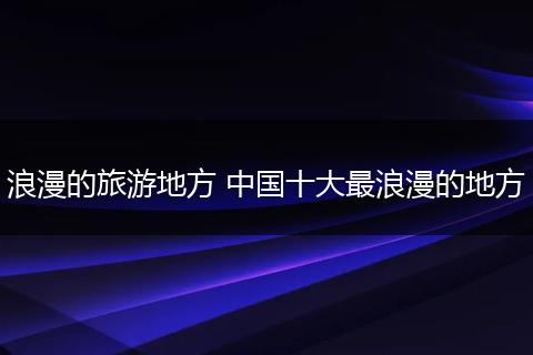浪漫的旅游地方 中国十大最浪漫的地方