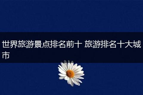 世界旅游景点排名前十 旅游排名十大城市