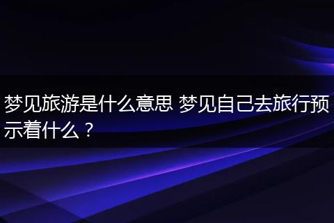 梦见旅游是什么意思 梦见自己去旅行预示着什么？