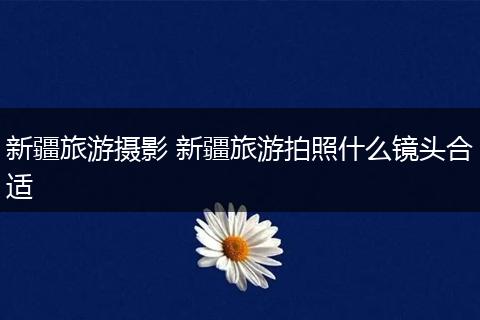 新疆旅游摄影 新疆旅游拍照什么镜头合适