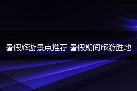 暑假旅游景点推荐 暑假期间旅游胜地