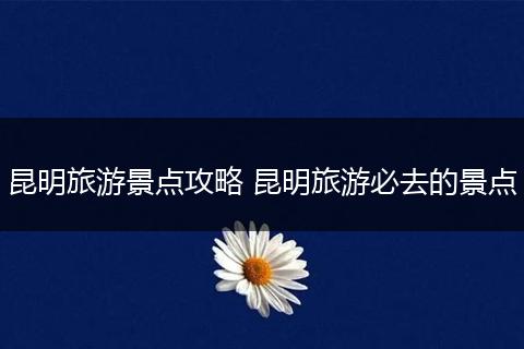 昆明旅游景点攻略 昆明旅游必去的景点