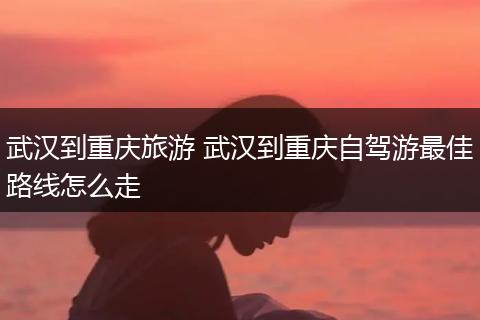 武汉到重庆旅游 武汉到重庆自驾游最佳路线怎么走