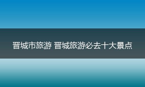 晋城市旅游 晋城旅游必去十大景点