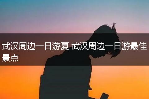 武汉周边一日游夏 武汉周边一日游最佳景点
