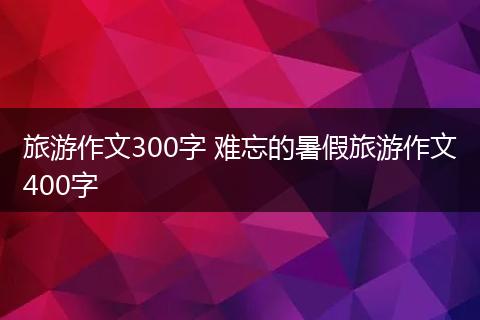 旅游作文300字 难忘的暑假旅游作文400字
