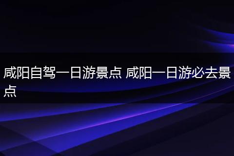 咸阳自驾一日游景点 咸阳一日游必去景点