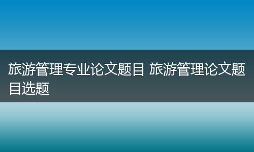旅游管理专业论文题目 旅游管理论文题目选题