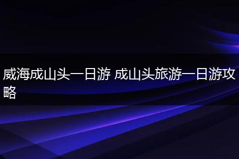 威海成山头一日游 成山头旅游一日游攻略