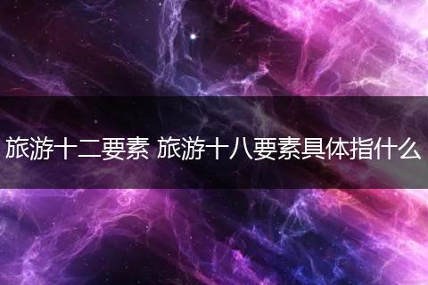 旅游十二要素 旅游十八要素具体指什么
