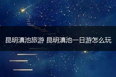 昆明滇池旅游 昆明滇池一日游怎么玩