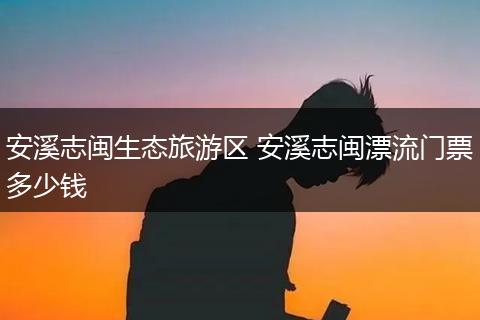 安溪志闽生态旅游区 安溪志闽漂流门票多少钱