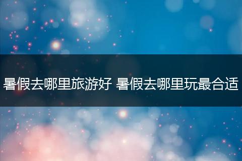 暑假去哪里旅游好 暑假去哪里玩最合适
