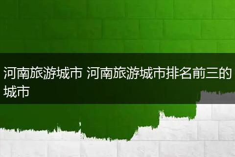 河南旅游城市 河南旅游城市排名前三的城市