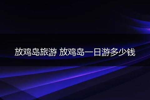 放鸡岛旅游 放鸡岛一日游多少钱
