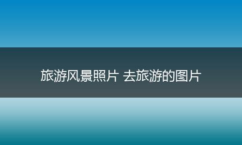 旅游风景照片 去旅游的图片