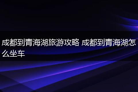 成都到青海湖旅游攻略 成都到青海湖怎么坐车
