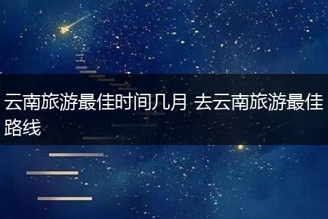 云南旅游最佳时间几月 去云南旅游最佳路线