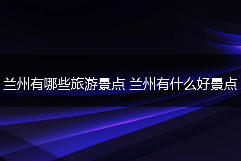 兰州有哪些旅游景点 兰州有什么好景点