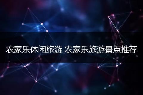 农家乐休闲旅游 农家乐旅游景点推荐