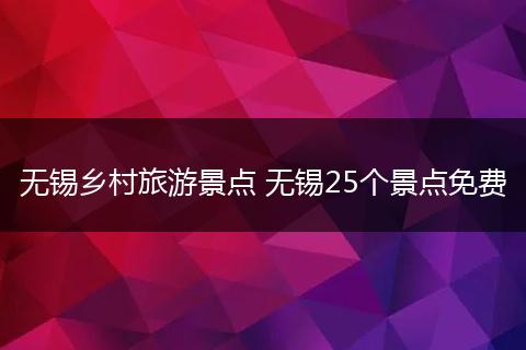 无锡乡村旅游景点 无锡25个景点免费