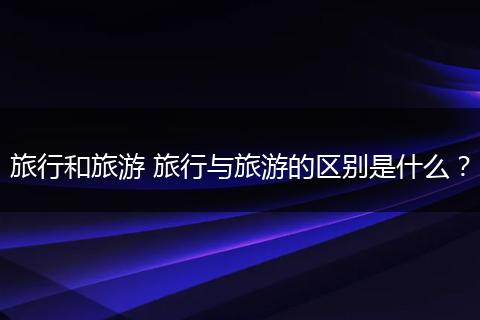 旅行和旅游 旅行与旅游的区别是什么？