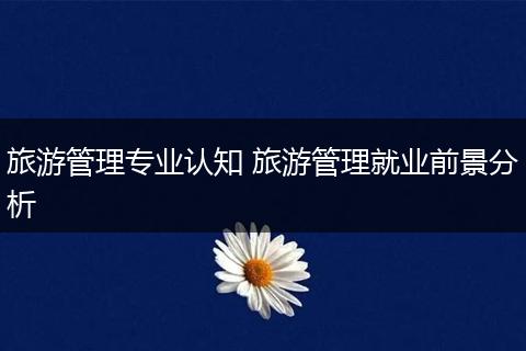 旅游管理专业认知 旅游管理就业前景分析