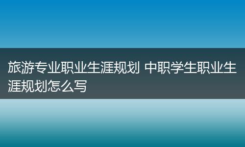 旅游专业职业生涯规划 中职学生职业生涯规划怎么写