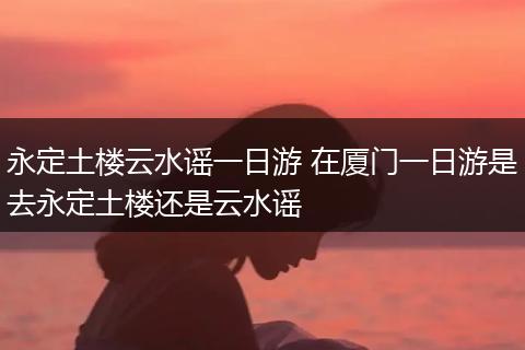 永定土楼云水谣一日游 在厦门一日游是去永定土楼还是云水谣