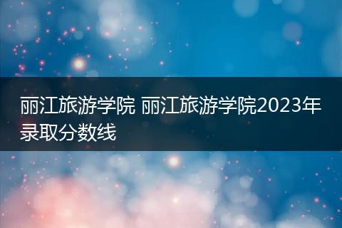 丽江旅游学院 丽江旅游学院2023年录取分数线