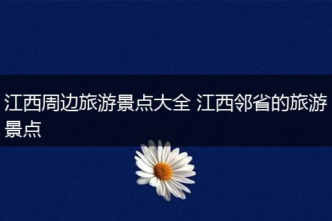 江西周边旅游景点大全 江西邻省的旅游景点