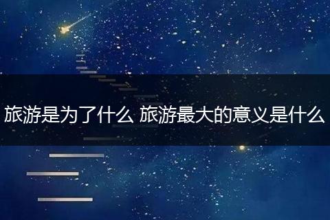 旅游是为了什么 旅游最大的意义是什么