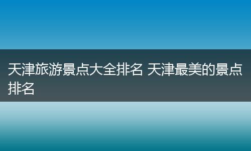 天津旅游景点大全排名 天津最美的景点排名