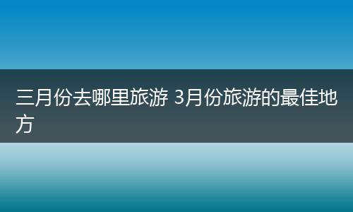 三月份去哪里旅游 3月份旅游的最佳地方